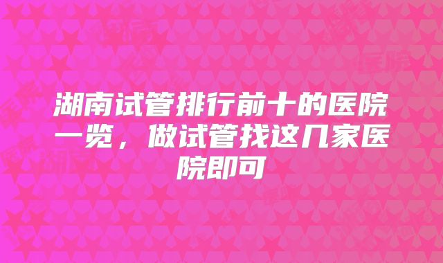湖南试管排行前十的医院一览，做试管找这几家医院即可