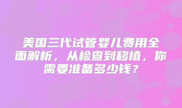 美国三代试管婴儿费用全面解析，从检查到移植，你需要准备多少钱？