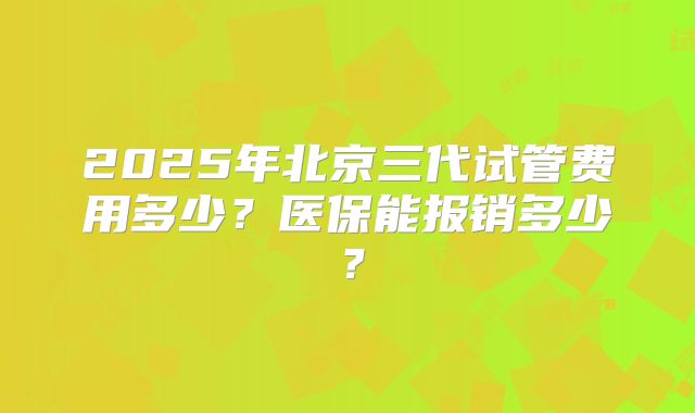 2025年北京三代试管费用多少？医保能报销多少？