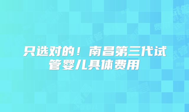 只选对的！南昌第三代试管婴儿具体费用