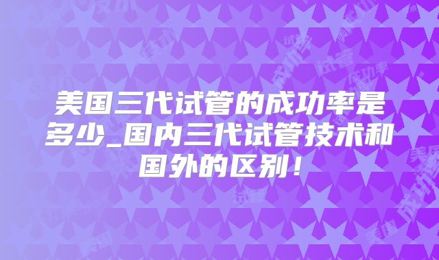 美国三代试管的成功率是多少_国内三代试管技术和国外的区别！