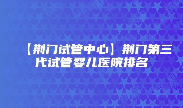 【荆门试管中心】荆门第三代试管婴儿医院排名