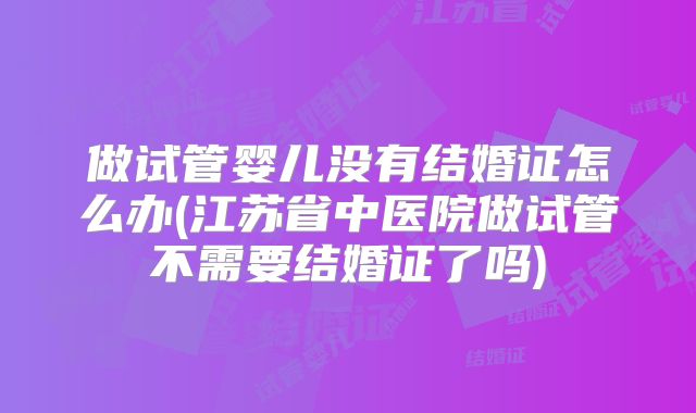 做试管婴儿没有结婚证怎么办(江苏省中医院做试管不需要结婚证了吗)