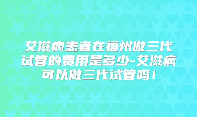 艾滋病患者在福州做三代试管的费用是多少-艾滋病可以做三代试管吗！