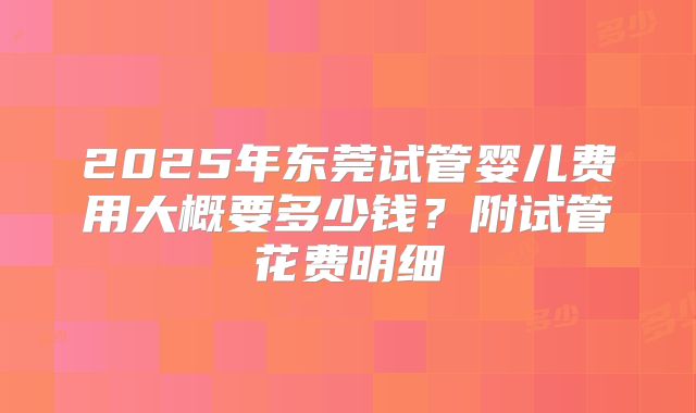 2025年东莞试管婴儿费用大概要多少钱？附试管花费明细