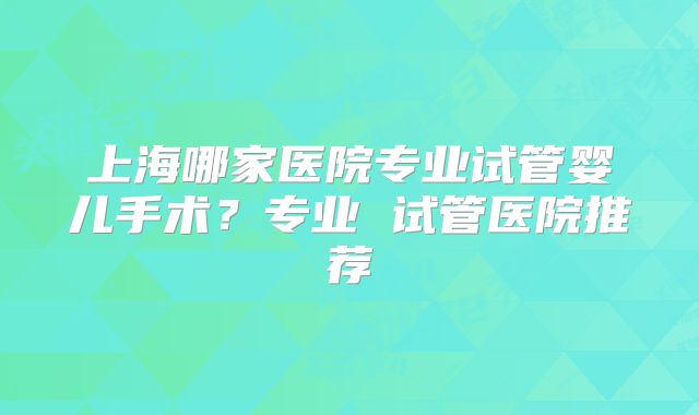 上海哪家医院专业试管婴儿手术?专业 试管医院推荐