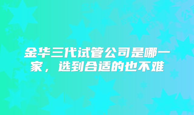 金华三代试管公司是哪一家，选到合适的也不难