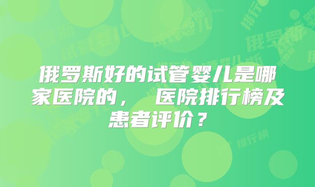 俄罗斯好的试管婴儿是哪家医院的， 医院排行榜及患者评价？