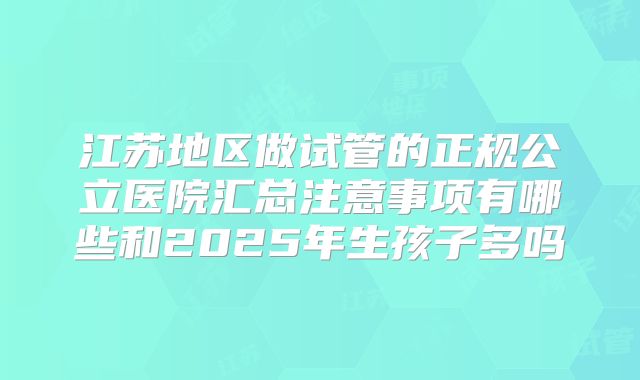 江苏地区做试管的正规公立医院汇总注意事项有哪些和2025年生孩子多吗