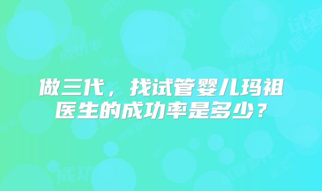 做三代，找试管婴儿玛祖医生的成功率是多少？