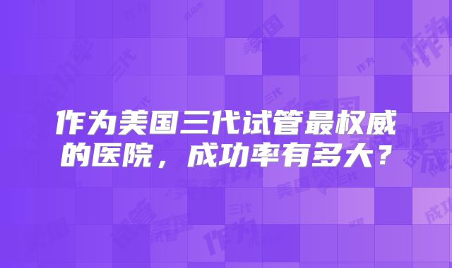 作为美国三代试管最权威的医院,成功率有多大?