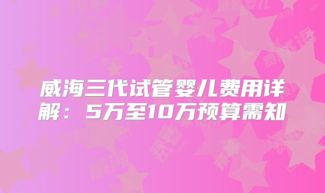 威海三代试管婴儿费用详解:5万至10万预算需知