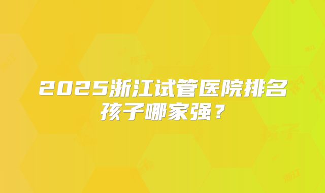 2025浙江试管医院排名孩子哪家强？
