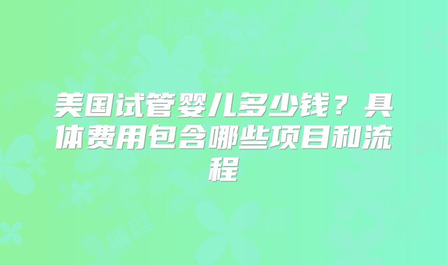 美国试管婴儿多少钱？具体费用包含哪些项目和流程