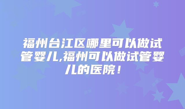 福州台江区哪里可以做试管婴儿,福州可以做试管婴儿的医院！