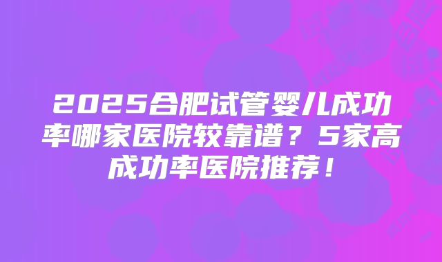 2025合肥试管婴儿成功率哪家医院较靠谱？5家高成功率医院推荐！