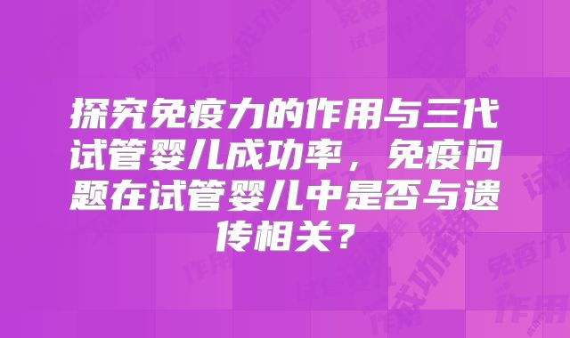 探究免疫力的作用与三代试管婴儿成功率，免疫问题在试管婴儿中是否与遗传相关？