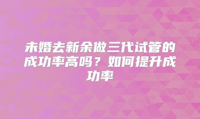 未婚去新余做三代试管的成功率高吗？如何提升成功率