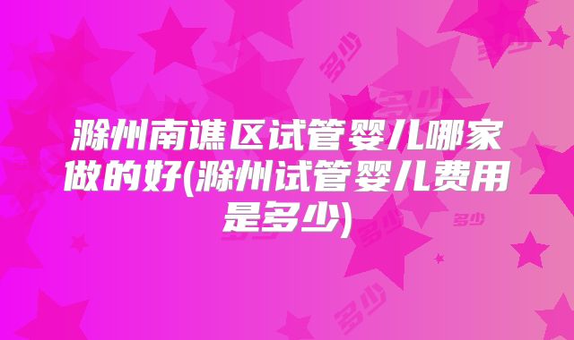滁州南谯区试管婴儿哪家做的好(滁州试管婴儿费用是多少)