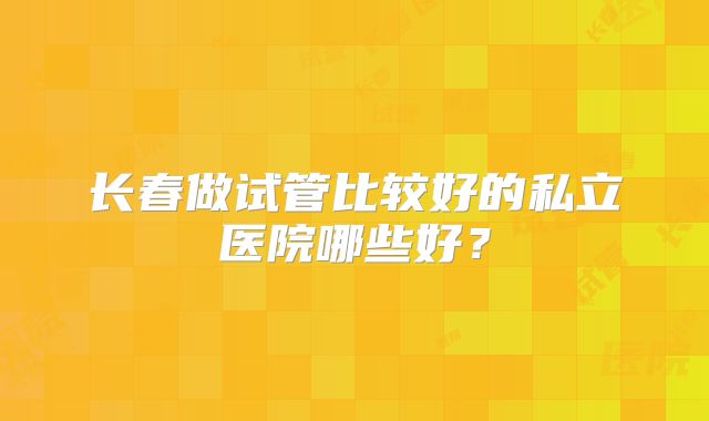 长春做试管比较好的私立医院哪些好？