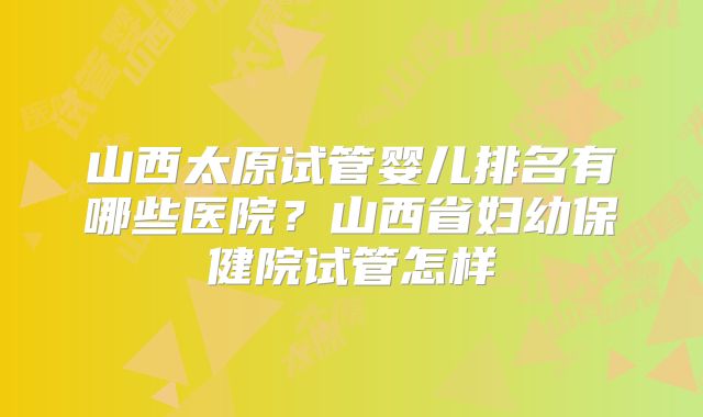 山西太原试管婴儿排名有哪些医院？山西省妇幼保健院试管怎样