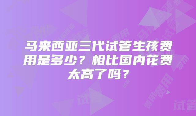 马来西亚三代试管生孩费用是多少？相比国内花费太高了吗？