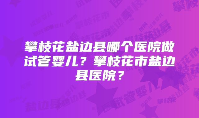 攀枝花盐边县哪个医院做试管婴儿？攀枝花市盐边县医院？