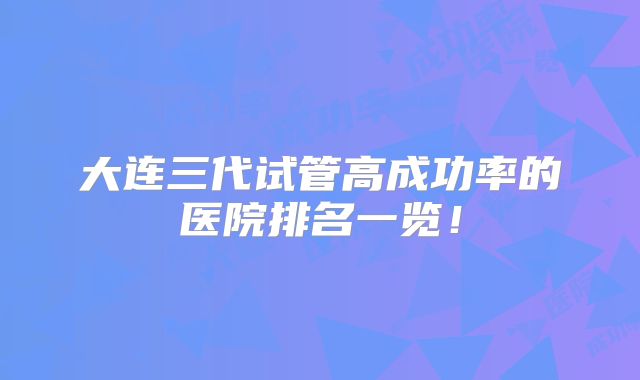 大连三代试管高成功率的医院排名一览!