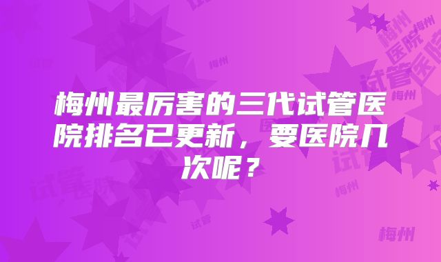梅州最厉害的三代试管医院排名已更新，要医院几次呢？