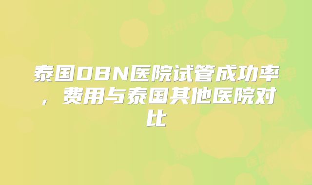 泰国DBN医院试管成功率，费用与泰国其他医院对比