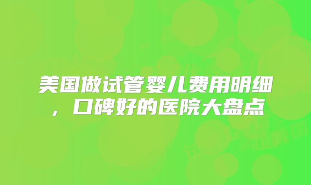 美国做试管婴儿费用明细，口碑好的医院大盘点