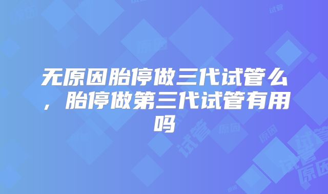 无原因胎停做三代试管么，胎停做第三代试管有用吗