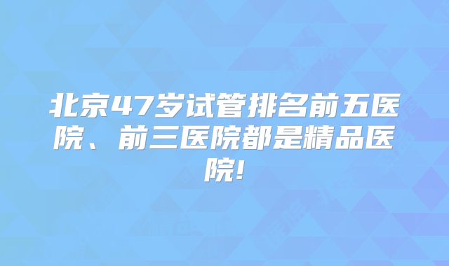 北京47岁试管排名前五医院、前三医院都是精品医院!