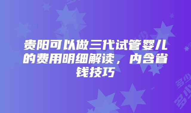 贵阳可以做三代试管婴儿的费用明细解读，内含省钱技巧