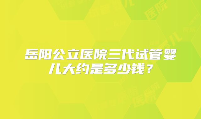 岳阳公立医院三代试管婴儿大约是多少钱？