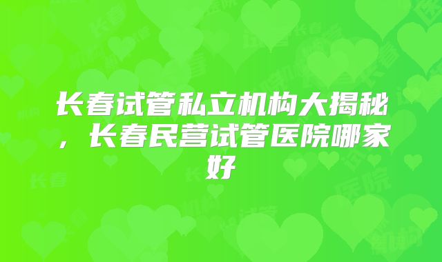 长春试管私立机构大揭秘，长春民营试管医院哪家好