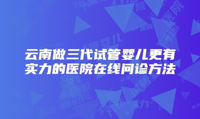 云南做三代试管婴儿更有实力的医院在线问诊方法