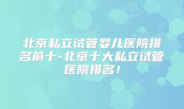 北京私立试管婴儿医院排名前十-北京十大私立试管医院排名！