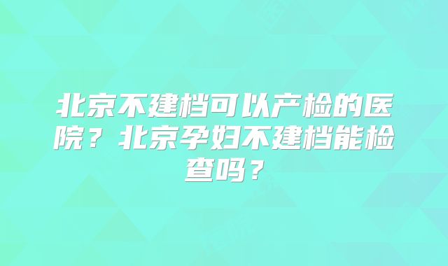 北京不建档可以产检的医院?北京孕妇不建档能检查吗?