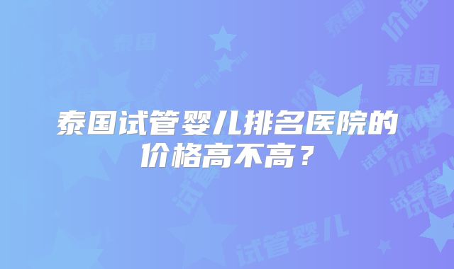 泰国试管婴儿排名医院的价格高不高？