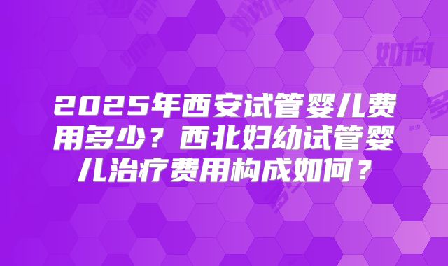 2025年西安试管婴儿费用多少？西北妇幼试管婴儿治疗费用构成如何？