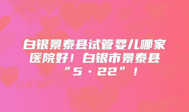 白银景泰县试管婴儿哪家医院好！白银市景泰县“5•22”！