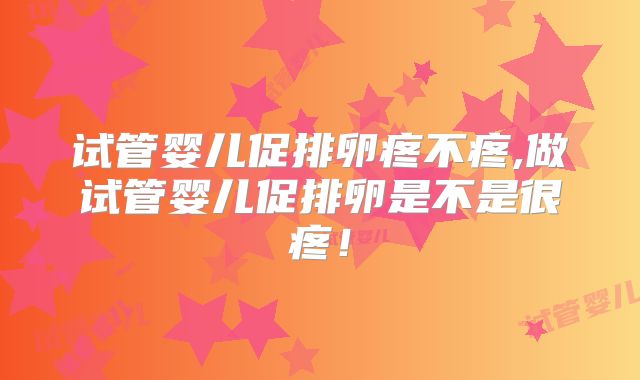 试管婴儿促排卵疼不疼,做试管婴儿促排卵是不是很疼！