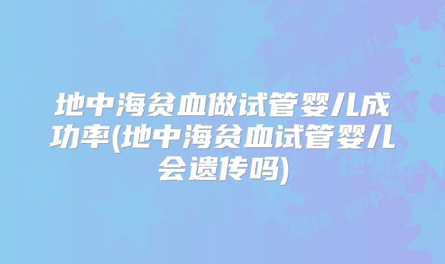 地中海贫血做试管婴儿成功率(地中海贫血试管婴儿会遗传吗)