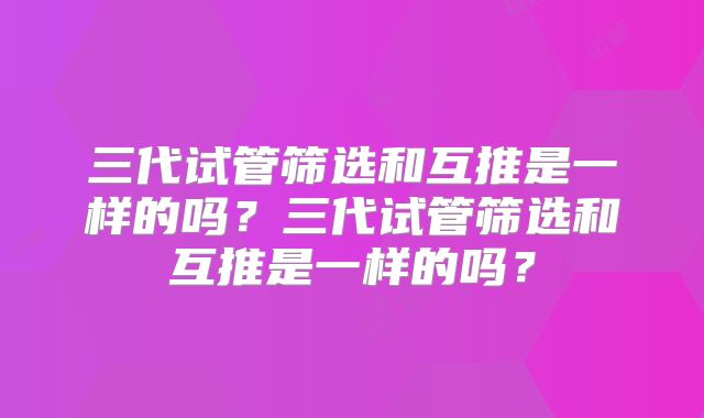 三代试管筛选和互推是一样的吗？三代试管筛选和互推是一样的吗？