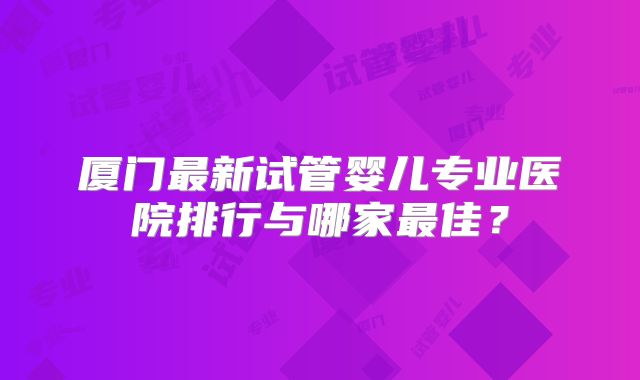 厦门最新试管婴儿专业医院排行与哪家最佳？