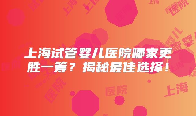 上海试管婴儿医院哪家更胜一筹?揭秘最佳选择!