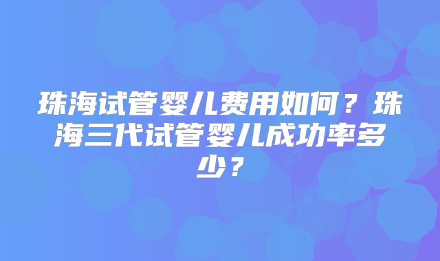 珠海试管婴儿费用如何？珠海三代试管婴儿成功率多少？