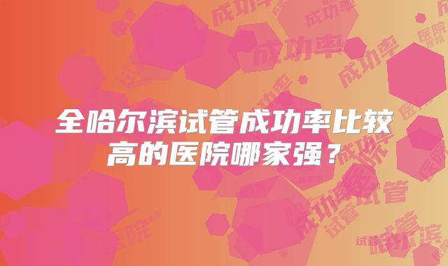 全哈尔滨试管成功率比较高的医院哪家强?