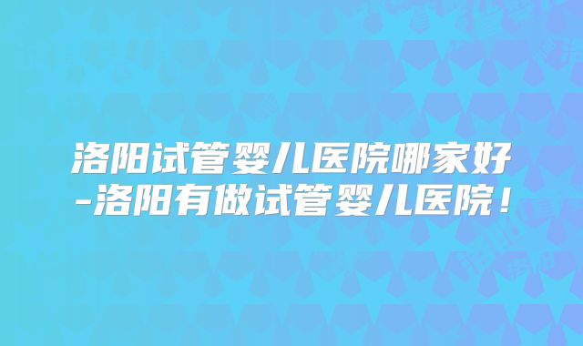 洛阳试管婴儿医院哪家好-洛阳有做试管婴儿医院!